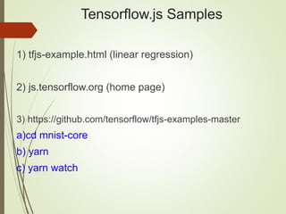 Tensorflow.js Samples
1) tfjs-example.html (linear regression)
2) js.tensorflow.org (home page)
3) https://github.com/tensorflow/tfjs-examples-master
a)cd mnist-core
b) yarn
c) yarn watch
 