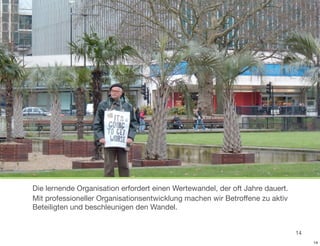 Die lernende Organisation erfordert einen Wertewandel, der oft Jahre dauert.
Mit professioneller Organisationsentwicklung machen wir Betroffene zu aktiv
Beteiligten und beschleunigen den Wandel.


                                                                               14
                                                                                    14
 