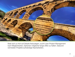 Statt sich zu früh auf Details festzulegen, sucht Lean Project Management
nach Möglichkeiten, Optionen möglichst lange offen zu halten. Dadurch
vermeiden Projekte aufwändige Nacharbeiten.


                                                                            17
                                                                                 17
 