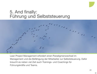 5. And finally:
Führung und Selbststeuerung




Lean Project Management erfordert einen Paradigmenwechsel im
Management und die Befähigung der Mitarbeiter zur Selbststeuerung. Dafür
braucht es neben viel Zeit auch Trainings- und Coachings für
Führungskräfte und Teams.

                                                                           22
                                                                                22
 