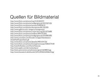 Quellen für Bildmaterial
http://www.ﬂickr.com/photos/najy/3125183477/
http://www.ﬂickr.com/photos/wolfgangstaudt/2557507105/
http://www.ﬂickr.com/photos/zanotti/324894615/
http://www.ﬂickr.com/photos/dennajones/401181049/
http://www.agilitrix.com/ category/management/
http://www.ﬂickr.com/photos/create-learning/2614373688/
http://www.ﬂickr.com/photos/steffenz/3893797302/
http://www.ﬂickr.com/photos/wolfgangstaudt/2354083389/
http://www.vcsonline.com/Portals/1/images/Newsletters/
SneakPeakProjectGantt.gif
http://www.ﬂickr.com/photos/dpstyles/4835354126/
http://www.ﬂickr.com/photos/boeingdreamscape/4585377418/
http://LeanKitKanban.com/Home/Features
http://www.apple.com/de/macbookpro/
http://static.panoramio.com/photos/original/16648854.jpg
http://www.fotosearch.de/bthumb/CSP/CSP202/k2026610.jpg




                                                           24
 