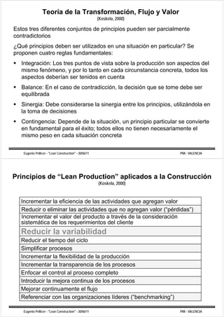 Teoría de la Transformación, Flujo y Valor
                                                        (Koskela,
                                                        (Koskela 2000)

Estos tres diferentes conjuntos de principios pueden ser parcialmente
contradictorios
¿Qué principios deben ser utilizados en una situación en particular? Se
proponen cuatro reglas fundamentales:
   Integración: Los tres puntos de vista sobre la producción son aspectos del
   mismo fenómeno y por lo tanto en cada circunstancia concreta todos los
          fenómeno,                                        concreta,
   aspectos deberían ser tenidos en cuenta
   Balance: En el caso de contradicción la decisión que se tome debe ser
                          contradicción,
   equilibrada
   Sinergia: Debe considerarse la sinergia entre los principios utilizándola en
                                                     principios,
   la toma de decisiones
   Contingencia: Depende de la situación, un principio particular se convierte
                                 situación
   en fundamental para el éxito; todos ellos no tienen necesariamente el
   mismo peso en cada situación concreta


    Eugenio Pellicer - "Lean Construction" - 30/06/11                     PMI - VALENCIA




Principios de “Lean Production” aplicados a la Construcción
               Lean Production
                                                        (Koskela, 2000)



  Incrementar la eficiencia de las actividades que agregan valor
  Reducir o eliminar las actividades que no agregan valor (“pérdidas”)
                                     q        g g          (p        )
  Incrementar el valor del producto a través de la consideración
  sistemática de los requerimientos del cliente
  Reducir la
  R d i l variabilidad
             i bilid d
  Reducir el tiempo del ciclo
  Simplificar procesos
  S     f
  Incrementar la flexibilidad de la producción
  Incrementar la transparencia de los procesos
  I         t l t              i d l
  Enfocar el control al proceso completo
  Introducir la mejora continua de los procesos
  Mejorar continuamente el flujo
  Referenciar con las organizaciones líderes (“benchmarking”)
                                               ( benchmarking )

    Eugenio Pellicer - "Lean Construction" - 30/06/11                     PMI - VALENCIA
 