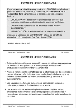 SISTEMA DEL ÚLTIMO PLANIFICADOR

Es un técnica de planificación y control en CASCADA cuya finalidad
p
principal, además de controlar la p
      p ,                         producción, es la reducción de la
                                            ,
variabilidad de la obra mediante la aplicación de tres principios
básicos:
1. COORDINACIÓN de los últimos planificadores (aquellos que
   realmente deciden en la obra) mediante reuniones periódicas,
2. COMPROMISO personal de los decisores finales (últimos
   planificadores), y
3. VISIBILIDAD PÚBLICA de los resultados semanales obtenidos…
mediante la utilización de un INDICADOR básico de CONTROL
denominado Porcentaje del Plan Completado (PPC)


(Rodríguez , Alarcón y Pellicer, 2011)




 Eugenio Pellicer - "Lean Construction" - 30/06/11            PMI - VALENCIA



                            SISTEMA DEL ÚLTIMO PLANIFICADOR

Define criterios explícitos de asignación que se consideran compromisos
de producción anticipados con el fin de p
   p                 p                   proteger a las unidades
                                               g
productivas de la incertidumbre y la variabilidad

Ayuda a incrementar la confiabilidad de la planificación y de ese modo a
mejorar el desempeño de la obra; esta confiabilidad del plan se mide en
términos del Porcentaje del Plan Completado (PPC), semanal o
quincenalmente

Las causas de los fallos de cumplimiento se investigan semanal o
                                p                   g
quincenalmente con el fin de evitarlas en el futuro

Las experiencias recientes de implementación en diversos países
americanos demuestran que el sistema proporciona los elementos y
herramientas adecuadas para crear una mentalidad de mejora continua en
las obras



 Eugenio Pellicer - "Lean Construction" - 30/06/11            PMI - VALENCIA
 