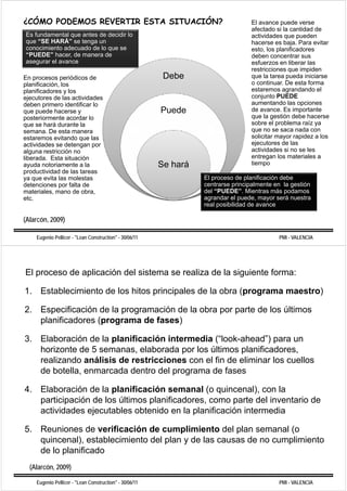 ¿CÓMO PODEMOS REVERTIR ESTA SITUACIÓN?                                            El avance puede verse
                                                                                  afectado si la cantidad de
Es fundamental que antes de decidir lo                                            actividades que pueden
que “SE HARÁ” se tenga un                                                         hacerse es baja. Para evitar
conocimiento adecuado de lo que se                                                esto, los planificadores
“PUEDE” hacer, de manera de
 PUEDE                                                                            deben concentrar sus
asegurar el avance                                                                esfuerzos en liberar las
                                                                                  restricciones que impiden
En procesos periódicos de                                Debe                     que la tarea pueda iniciarse
planificación, l
  l ifi     ió los                                                                o continuar De esta forma
                                                                                     continuar.
planificadores y los                                                              estaremos agrandando el
ejecutores de las actividades                                                     conjunto PUEDE
deben primero identificar lo                                                      aumentando las opciones
que puede hd hacerse y                                  Puede                     de avance Es importante
                                                                                      avance.
posteriormente acordar lo                                                         que la gestión debe hacerse
que se hará durante la                                                            sobre el problema raíz ya
semana. De esta manera                                                            que no se saca nada con
estaremos evitando que l
   t            it d      las                                                     solicitar mayor rapidez a los
actividades se detengan por                                                       ejecutores de las
alguna restricción no                                                             actividades si no se les
liberada. Esta situación                                                          entregan los materiales a
ayuda notoriamente a l
     d      t i     t  la                               Se hará                   tiempo
productividad de las tareas
ya que evita las molestas                                         El proceso de planificación debe
detenciones por falta de                                          centrarse principalmente en la gestión
materiales, mano d obra,
       i l          de b                                          del “PUEDE”. Mientras más podamos
                                                                  d l “PUEDE” Mi t           á   d
etc.                                                              agrandar el puede, mayor será nuestra
                                                                  real posibilidad de avance

(Alarcón, 2009)

    Eugenio Pellicer - "Lean Construction" - 30/06/11                                       PMI - VALENCIA




El proceso de aplicación del sistema se realiza de la siguiente forma:

1. Establecimiento de los hitos principales de la obra (programa maestro)

2. Especificación de la programación de la obra por parte de los últimos
   planificadores (programa de fases)

3. Elaboración de la planificación intermedia (“look-ahead”) para un
   horizonte de 5 semanas, elaborada por los últimos planificadores,
   realizando análisis de restricciones con el fin de eliminar los cuellos
   de botella, enmarcada dentro del programa de fases

4. Elaboración de la planificación semanal (o quincenal), con la
   participación de los últimos planificadores, como parte del inventario de
   actividades ejecutables obtenido en l planificación i t
     ti id d     j   t bl    bt id       la l ifi   ió intermedia
                                                                di

5. Reuniones de verificación de cumplimiento del plan semanal (o
   quincenal), establecimiento del plan y de las causas de no cumplimiento
   de lo planificado
  (Alarcón, 2009)

    Eugenio Pellicer - "Lean Construction" - 30/06/11                                       PMI - VALENCIA
 