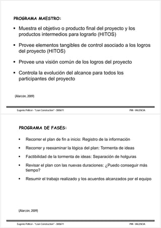 PROGRAMA MAESTRO:

   Muestra el objetivo o producto final del proyecto y los
   productos intermedios para lograrlo (HITOS)

   Provee elementos tangibles de control asociado a los logros
   del proyecto (HITOS)

   Provee una visión común de los logros del proyecto

   Controla la evolución del alcance para todos los
   participantes del proyecto


(Alarcón, 2009)



 Eugenio Pellicer - "Lean Construction" - 30/06/11                   PMI - VALENCIA




   PROGRAMA DE FASES:

          Recorrer el plan de fin a inicio: Registro de la información

          Recorrer y reexaminar la lógica del plan: Tormenta de ideas

          Factibilidad de la tormenta de ideas: Separación de holguras

          Revisar el plan con las nuevas duraciones: ¿Puedo conseguir más
          tiempo?

          Resumir el trabajo realizado y los acuerdos alcanzados por el equipo




  (Alarcón, 2009)


 Eugenio Pellicer - "Lean Construction" - 30/06/11                   PMI - VALENCIA
 