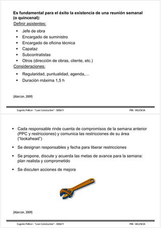 Es fundamental para el éxito la existencia de una reunión semanal
(o quincenal):
Definir asistentes:
    Jefe de obra
    Encargado de suministro
          g
    Encargado de oficina técnica
       p
    Capataz
    Subcontratistas
    Otros (dirección de obras, cliente, etc.)
Consideraciones:
       Regularidad, puntualidad, agenda,…
         g        ,p           , g     ,
       Duración máxima 1,5 h


(Alarcón, 2009)



  Eugenio Pellicer - "Lean Construction" - 30/06/11              PMI - VALENCIA




   Cada
   C d responsable rinde cuenta d compromisos d l semana anterior
                   bl i d      t de             i   de la        t i
   (PPC y restricciones) y comunica las restricciones de su área
   ( lookahead )
   (“lookahead”)

   Se designan responsables y fecha para liberar restricciones

   Se propone, discute y acuerda las metas de avance para la semana:
   plan realista y comprometido

   Se discuten acciones de mejora




(
(Alarcón, 2009)
              )


  Eugenio Pellicer - "Lean Construction" - 30/06/11              PMI - VALENCIA
 