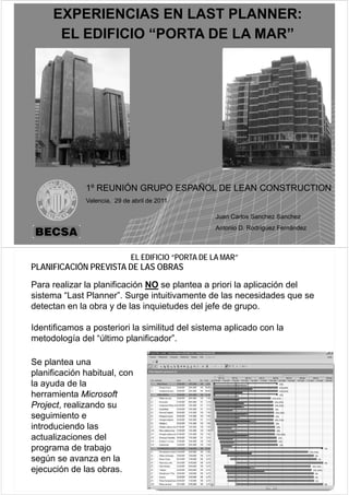 EXPERIENCIAS EN LAST PLANNER:
      EL EDIFICIO “PORTA DE LA MAR”




              1
              1º REUNIÓN GRUPO ESPAÑOL DE LEAN CONSTRUCTION
              Valencia, 29 de abril de 2011

                                                   Juan Carlos Sanchez Sanchez

                                                             69
                                                   Antonio D. Rodríguez Fernández



                             EL EDIFICIO “PORTA DE LA MAR”
PLANIFICACIÓN PREVISTA DE LAS OBRAS
Para realizar la planificación NO se plantea a priori la aplicación del
sistema “Last Planner”. Surge intuitivamente de las necesidades que se
detectan
d t t en l obra y d l i
            la b        de las inquietudes d l j f d grupo.
                                   i t d del jefe de

Identificamos a posteriori la similitud del sistema aplicado con la
                p                                    p
metodología del “último planificador”.

Se plantea una
planificación habitual, con
la ayuda de la
herramienta Microsoft
Project, realizando su
seguimiento e
introduciendo las
actualizaciones del
programa de trabajo
según se avanza en la
ejecución de las obras.
 