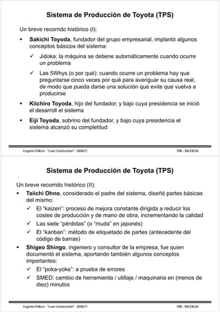 Sistema de Producción de Toyota (TPS)

 Un breve recorrido histórico (I):
      Sakichi Toyoda, fundador del grupo empresarial, implantó algunos
      conceptos básicos del sistema:
              Jidoka: la máquina se detiene automáticamente cuando ocurre
              un problema
              Las 5Whys (o por qué): cuando ocurre un problema hay que
              preguntarse cinco veces por qué para averiguar su causa real,
              de modo que pueda darse una solución que evite que vuelva a
              producirse
      Kiichiro Toyoda hijo del fundador y bajo cuya presidencia se inició
               Toyoda,         fundador,
      el desarroll el sistema
      Eiji Toyoda sobrino del fundador y bajo cuya presidencia el
           Toyoda,            fundador,
      sistema alcanzó su completitud



  Eugenio Pellicer - "Lean Construction" - 30/06/11                PMI - VALENCIA




                   Sistema de Producción de Toyota (TPS)

Un breve recorrido histórico (II):
    Taiichi Ohno, considerado el padre d l sistema, di ñó partes bá i
    T ii hi Oh          id d l d del i t             diseñó     t básicas
    del mismo:
        El “kaizen”: proceso de mejora constante dirigida a reducir los
            kaizen :
        costes de producción y de mano de obra, incrementando la calidad
            Las siete “pérdidas” (o “muda” en japonés)
                       pérdidas      muda
            El “kanban”: método de etiquetado de partes (antecedente del
            código de barras)
    Shigeo Shingo, ingeniero y consultor de la empresa, fue quien
    documentó el sistema, aportando también algunos conceptos
    importantes:
    i    t t
       El “poka-yoke”: a prueba de errores
            SMED:
            SMED cambio de herramienta / utillaje / maquinaria en (
                        bi d h   i t      till j        i i       (menos d
                                                                         de
            diez) minutos


  Eugenio Pellicer - "Lean Construction" - 30/06/11                PMI - VALENCIA
 