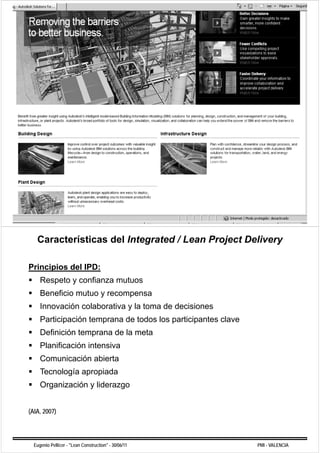 Características del Integrated / Lean Project Delivery

Principios del IPD:
     Respeto y confianza mutuos
     R    t       fi       t
     Beneficio mutuo y recompensa
     Innovación colaborativa y la toma de decisiones
     Participación temprana de todos los participantes clave
     Definición temprana de la meta
     Planificación intensiva
     Comunicación abierta
     Tecnología apropiada
     Organización y liderazgo


(AIA, 2007)




  Eugenio Pellicer - "Lean Construction" - 30/06/11            PMI - VALENCIA
 