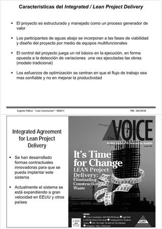 Características del Integrated / Lean Project Delivery


 El proyecto es estructurado y manejado como un proceso generador de
 valor

 Los participantes de aguas abajo se incorporan a las fases de viabilidad
 y diseño del proyecto por medio de equipos multifuncionales

 El control del proyecto juega un rol básico en la ejecución, en forma
 opuesta a la detección de variaciones una vez ejecutadas las obras
 (modelo tradicional)

 Los esfuerzos de optimización se centran en que el flujo de trabajo sea
 mas confiable y no en mejorar la productividad




 Eugenio Pellicer - "Lean Construction" - 30/06/11             PMI - VALENCIA




Integrated Agreement
                j
   for Lean Project
       Delivery
Se han desarrollado
formas contractuales
innovadoras para que se
pueda implantar este
sistema

Actualmente el sistema se
está expandiendo a gran
velocidad en EEUU y otros
países
 