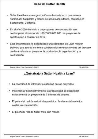 Caso de Sutter Health


Sutter Health es una organización sin fines de lucro que maneja
numerosos hospitales y planes de salud comunitarios, con base en
Sacramento, California

En el año 2004 dio inicio a un programa de construcción que
contemplaba alrededor de US$ 7.000.000.000 en proyectos de
construcción a finalizar en 2012

Esta organización ha desarrollado una estrategia de Lean Project
Delivery que aborda en forma coherente los diversos niveles del proceso
de desarrollo de un proyecto: la producción, la organización y la
contratación



Eugenio Pellicer - "Lean Construction" - 30/06/11               PMI - VALENCIA



                       ¿Qué atrajo a Sutter Health a Lean?


   La necesidad de introducir estabilidad en sus proyectos
                                                 p y

   Incrementar significativamente la probabilidad de desarrollar
   exitosamente un programa de 7 billones de dólares

   El potencial real d reducir d
            i l    l de d i desperdicios, f d
                                  di i    fundamentalmente l
                                                    l      los
   costes de construcción

   El potencial real de hacer más, con menos




Eugenio Pellicer - "Lean Construction" - 30/06/11               PMI - VALENCIA
 
