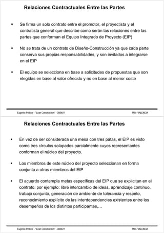 Relaciones Contractuales Entre las Partes


  Se firma un solo contrato entre el promotor, el proyectista y el
  contratista general que describe como serán las relaciones entre las
  partes que conforman el Equipo Integrado de Proyecto (EIP)

  No se trata de un contrato de Diseño-Construcción ya que cada parte
  conserva sus propias responsabilidades, y son invitados a integrarse
  en el EIP

  El equipo se selecciona en base a solicitudes de propuestas que son
  elegidas en b
   l id       base al valor ofrecido y no en b
                    l l      f id            base al menor coste
                                                   l          t




Eugenio Pellicer - "Lean Construction" - 30/06/11               PMI - VALENCIA



      Relaciones Contractuales Entre las Partes


 En vez de ser considerada una mesa con tres patas, el EIP es visto
 como tres círculos solapados parcialmente cuyos representantes
 conforman el núcleo del proyecto.

 Los miembros de este núcleo del proyecto seleccionan en forma
 conjunta a otros miembros d l EIP
    j t      t     i b     del

 El acuerdo contempla metas específicas del EIP que se explicitan en el
 contrato; por ejemplo: libre intercambio de ideas, aprendizaje continuo,
 trabajo conjunto, generación de ambiente de tolerancia y respeto
         conjunto                                         respeto,
 reconocimiento explícito de las interdependencias existentes entre los
 desempeños de los distintos participantes
                             participantes,…




Eugenio Pellicer - "Lean Construction" - 30/06/11               PMI - VALENCIA
 