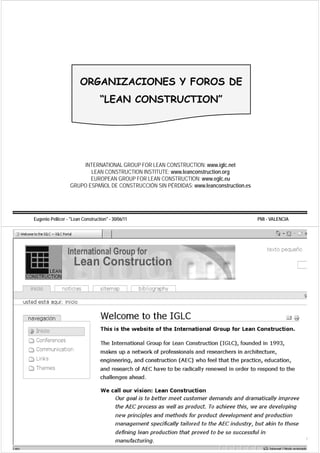 ORGANIZACIONES Y FOROS DE
                                  “LEAN CONSTRUCTION”
                                   LEAN CONSTRUCTION




                       INTERNATIONAL GROUP FOR LEAN CONSTRUCTION: www.iglc.net
                          LEAN CONSTRUCTION INSTITUTE: www.leanconstruction.org
                                                                              g
                          EUROPEAN GROUP FOR LEAN CONSTRUCTION: www.eglc.eu
                   GRUPO ESPAÑOL DE CONSTRUCCIÓN SIN PÉRDIDAS: www.leanconstruction.es




Eugenio Pellicer - "Lean Construction" - 30/06/11                                        PMI - VALENCIA
 