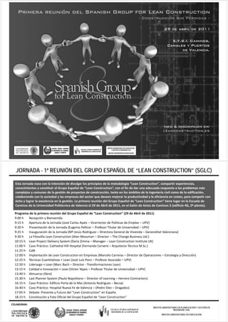 JORNADA - 1ª REUNIÓN DEL GRUPO ESPAÑOL DE “LEAN CONSTRUCTION” (SGLC)

  Esta Jornada nace con la intención de divulgar los principios de la metodología “Lean Construction”, compartir experiencias, 
  conocimientos y constituir el Grupo Español de “Lean Construction”, con el fin de dar una adecuada respuesta a los problemas más 
  complejos y comunes de la gestión de proyectos de construcción, tanto en los ámbitos de la ingeniería civil como de la edificación, 
  colaborando con la sociedad y las empresas del sector que deseen mejorar la productividad y la eficiencia en costes, para competir con 
  colaborando con la sociedad y las empresas del sector que deseen mejorar la productividad y la eficiencia en costes, para competir con
  éxito y lograr la excelencia en la gestión. La primera reunión del Grupo Español de “Lean Construction” tiene lugar en la Escuela de 
  Caminos de la Universidad Politécnica de Valencia el 29 de Abril de 2011, en el Salón de Actos de Caminos 2 (edificio 4G, 2ª planta).

  Programa de la primera reunión del Grupo Español de “Lean Construction” (29 de Abril de 2011)
  9:00 h  Recepción y Bienvenida
  9:15 h  Apertura de la Jornada (José Carlos Ayats – Vicerrector de Políticas de Empleo – UPV)
  9:20 h  Presentación de la Jornada (Eugenio Pellicer – Profesor Titular de Universidad – UPV)
  9:25 h  Inauguración de la Jornada (Mª Jesús Rodríguez – Directora General de Vivienda – Generalitat Valenciana)
  9:25 h  Inauguración de la Jornada (M Jesús Rodríguez Directora General de Vivienda  Generalitat Valenciana)
  9:30 h  La Filosofía Lean Construction (Alan Mossman – Director – The Change Business Ltd.)
  10:15 h Lean Project Delivery System (Daria Zimina – Manager – Lean Construction Institute UK)
  11:00 h Caso Práctico: Cathedral Hill Hospital (Fernando Cerveró – Arquitecto Técnico M.Sc.)
  11:25 h
  11 25 h Café
  12:00 h Implantación de Lean Construction en Empresas (Marcelo Carreras – Director de Operaciones – Estrategia y Dirección)
  12:25 h Técnicas Cuantitativas + Lean (José Luís Ponz – Profesor Asociado – UPV)
  12:50 h Liderazgo + Lean (Marc Bach – Director ‐ Transformaciones Lean)
  13:15 h Calidad e Innovación + Lean (Víctor Yepes – Profesor Titular de Universidad – UPV)
  13:40 h Almuerzo (libre)
  15:30 h Last Planner System (Paulo Napolitano – Director of Learning – Herrero Contractors)
  16:15 h Caso Práctico: Edificio Porta de la Mar (Antonio Rodríguez – Becsa)
  16:40 h Caso Práctico: Hospital Nueva Fe de Valencia – (Pedro Díez – Dragados)
  17:05 h Debate: Presente y Futuro del “Lean Construction” en España
  18:15 h Constitución y Foto Oficial del Grupo Español de “Lean Construction”

COLABORAN:
                                                                                                   MÁSTER UNIVERSITARIO EN PLANIFICACIÓN Y GESTIÓN EN
                                                                   ESCUELA TÉCNICA SUPERIOR DE                      INGENIERÍA CIVIL
                                                                    INGENIERÍA DE LA EDIFICACIÓN
                                                                                                          MÁSTER UNIVERSITARIO EN EDIFICACIÓN
 