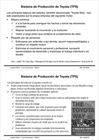 Sistema de Producción de Toyota (TPS)
Los principios básicos del sistema, también denominado “Toyota Way”, han
sido expresados por la propia empresa del siguiente modo:
    Mejora continua:
       Ir a la fuente para averiguar los hechos y tomar las decisiones
       correctas
           Mejorar buscando la innovación y la evolución
             j
           Visión a largo plazo que conlleva el cumplimiento de retos
    Respeto p las p
       p    por     personas:
       Esforzarse por entender a los demás, asumir responsabilidades y
       construir un respeto mutuo
           Estimular el crecimiento personal y profesional, compartir
           oportunidades de desarrollo y maximizar el trabajo individual y en
           equipo
           eq ipo

    Liker, J.
    Liker J (2004) “The Toyota Way: 14 Management Principles from the World s Greatest Manufacturer . McGraw Hill NY
                    The                                               World's          Manufacturer”         Hill,


   Eugenio Pellicer - "Lean Construction" - 30/06/11                                             PMI - VALENCIA




                    Sistema de Producción de Toyota (TPS)
Los principios del sistema se pueden resumir en:
   Visión empresarial a largo plazo: basar las decisiones gerenciales en una filosofía a largo
   plazo, incluso sacrificando objetivos financieros a corto plazo
   El proceso correcto produce los resultados óptimos:
         Crear un flujo continuo de procesos
         Usar el sistema “pull” (tiro o flujo tenso) para evitar la sobreproducción según la
         demanda del cliente
         Nivelar la carga de trabajo
         Construir una cultura que evite el pararse para arreglar
         problemas, obteniendo la calidad adecuada desde el
         principio
         Las tareas estandarizadas son la base de la mejora
         continua y del compromiso del empleado
         Utilizar controles visuales de modo que no se oculten los
         problemas
         Usar únicamente tecnología confiable (intensivamente
         comprobada) que sea útil a las personas y a los procesos

   Eugenio Pellicer - "Lean Construction" - 30/06/11                                             PMI - VALENCIA
 