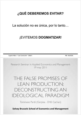 ¿QUÉ DEBEREMOS EVITAR?


            La solución no es única por lo tanto
                              única,       tanto…


                           ¡EVITEMOS DOGMATIZAR!




     Eugenio Pellicer - "Lean Construction" - 30/06/11                                            PMI - VALENCIA




             Solvay Brussels School of Economics and Management 
             S l    B     l S h l fE         i     dM
“CONSTRUCCIÓN SIN PÉRDIDAS: LEAN CONSTRUCTION”           "METODOLOGÍAS AVANZADAS PARA LA GESTIÓN DE LA CONSTRUCCIÓN"
 