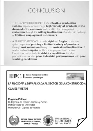 “CONSTRUCCIÓN SIN PÉRDIDAS: LEAN CONSTRUCTION”   "METODOLOGÍAS AVANZADAS PARA LA GESTIÓN DE LA CONSTRUCCIÓN"




   LA FILOSOFÍA LEAN APLICADA AL SECTOR DE LA CONSTRUCCIÓN:
   CLAVES Y RETOS
   C    S      OS


   Eugenio Pellicer
   Dr.
   Dr Ingeniero de Caminos Canales y Puertos
                     Caminos,
   Profesor Titular de Universidad
   Miembro PMI – Capítulo de Valencia
                      p
 