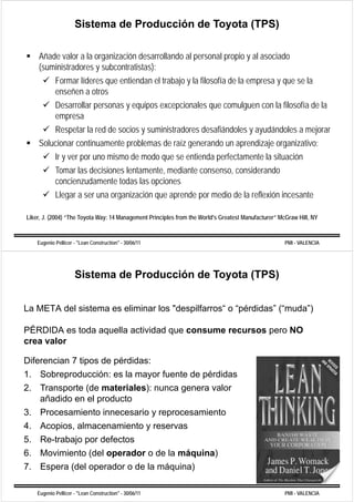 Sistema de Producción de Toyota (TPS)

    Añade valor a la organización desarrollando al personal propio y al asociado
    (suministradores y subcontratistas):
            Formar líderes que entiendan el trabajo y la filosofía de la empresa y q se la
                           q                     j                         p       que
            enseñen a otros
            Desarrollar personas y equipos excepcionales que comulguen con la filosofía de la
            empresa
            Respetar la red de socios y suministradores desafiándoles y ayudándoles a mejorar
    Solucionar continuamente problemas de raíz generando un aprendizaje organizativo:
            Ir y ver por uno mismo de modo que se entienda perfectamente la situación
            Tomar las decisiones lentamente, mediante consenso, considerando
            concienzudamente todas las opciones
            Llegar a ser una organización que aprende por medio de la reflexión incesante

Liker, J. (2004) “The Toyota Way: 14 Management Principles from the World's Greatest Manufacturer” McGraw Hill, NY
          (    )        y      y         g            p


    Eugenio Pellicer - "Lean Construction" - 30/06/11                                                PMI - VALENCIA




                     Sistema de Producción de Toyota (TPS)


La META del sistema es eliminar los "despilfarros“ o “pérdidas” (“muda”)
                                     despilfarros     pérdidas ( muda )

PÉRDIDA es toda aquella actividad que consume recursos pero NO
crea valor

Diferencian 7 tipos de pérdidas:
1. Sobreproducción: es la mayor fuente de pérdidas
2.
2 Transporte (de materiales): nunca genera valor
   añadido en el producto
3. Procesamiento innecesario y reprocesamiento
                                 p
4. Acopios, almacenamiento y reservas
5. Re-trabajo p defectos
           j por
6. Movimiento (del operador o de la máquina)
7. Espera (
     p    (del operador o de la máquina)
                p                 q    )

    Eugenio Pellicer - "Lean Construction" - 30/06/11                                                PMI - VALENCIA
 