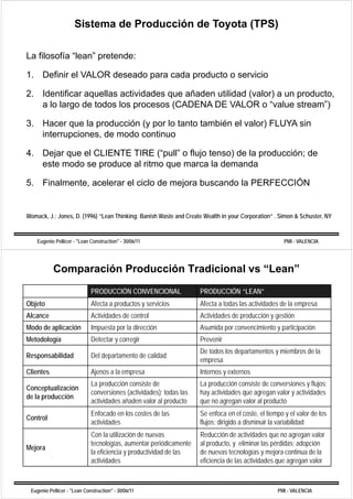Sistema de Producción de Toyota (TPS)

La filosofía “lean” pretende:
              lean

1. Definir el VALOR deseado para cada producto o servicio

2. Identificar aquellas actividades que añaden utilidad (valor) a un producto,
   a lo largo de todos los procesos (CADENA DE VALOR o “value stream”)

3. Hacer que la producción (y por lo tanto también el valor) FLUYA sin
   interrupciones, de modo continuo
          p

4. Dejar que el CLIENTE TIRE (“pull” o flujo tenso) de la producción; de
   este modo se produce al ritmo que marca la demanda

5. Finalmente, acelerar el ciclo de mejora buscando la PERFECCIÓN


Womack, J.; Jones, D. (1996) “Lean Thinking: Banish Waste and Create Wealth in your Corporation” . Simon & Schuster, NY
                      (    )              g                                    y       p


    Eugenio Pellicer - "Lean Construction" - 30/06/11                                                  PMI - VALENCIA




           Comparación Producción Tradicional vs “Lean”
                             PRODUCCIÓN CONVENCIONAL                  PRODUCCIÓN “LEAN”
  j
Objeto                       Afecta a productos y servicios
                                      p                               Afecta a todas las actividades de la empresa
                                                                                                             p
Alcance                      Actividades de control                   Actividades de producción y gestión
Modo de aplicación           Impuesta por la dirección                Asumida por convencimiento y participación
Metodología                  Detectar y corregir                      Prevenir
                                                                      De todos los departamentos y miembros de la
Responsabilidad              Del departamento de calidad
                                                                      empresa
Clientes                     Ajenos a la empresa                      Internos y externos
                             La producción consiste de
                                p                                     La producción consiste de conversiones y flujos;
                                                                         p                                        j
Conceptualización
                             conversiones (actividades); todas las    hay actividades que agregan valor y actividades
de la producción
                             actividades añaden valor al producto     que no agregan valor al producto
                             Enfocado en los costes de las            Se enfoca en el coste, el tiempo y el valor de los
                                                                                         coste
Control
                             actividades                              flujos; dirigido a disminuir la variabilidad
                             Con la utilización de nuevas             Reducción de actividades que no agregan valor
                             tecnologías, aumentar periódicamente
                             t      l í           t      iódi     t   all producto, y eliminar llas pérdidas; adopción
                                                                             d t       li i          é did     d ió
Mejora
                             la eficiencia y productividad de las     de nuevas tecnologías y mejora continua de la
                             actividades                              eficiencia de las actividades que agregan valor



 Eugenio Pellicer - "Lean Construction" - 30/06/11                                                  PMI - VALENCIA
 