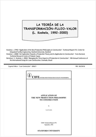 LA TEORÍA DE LA
                                            Í
                            TRANSFORMACIÓN-FLUJO-VALOR
                                (L. Koskela, 1992-2000)




Koskela, L. (1992) “Application of the New Production Philosophy to Construction”. Technical Report #72, Center for
     Integrated Facility Engineering, Stanford University, Stanford
         g             y g          g,                  y,
Koskela, L. (2000) “An Exploration Towards a Production Theory and its Application to Construction”. Tesis Doctoral,
     Technical Research Centre of Finland, Espoo
Bertelsen, S., Koskela, L. (2002) “Managing the Three Aspects of Production in Construction”. 10th Annual Conference of
     the International Group for Lean Construction Gramado Brazil
                                       Construction, Gramado,


  Eugenio Pellicer - "Lean Construction" - 30/06/11                                                  PMI - VALENCIA
 