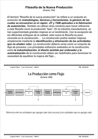 Filosofía de la Nueva Producción
                                                           (Koskela, 1992)


 El término "filosofía de la nueva producción" se refiere a un conjunto en
 evolución de metodologías, técnicas y herramientas, la génesis de las
 cuales se encuentran en el Japón: JIT y TQM aplicados a la fabricación
 de automóviles. También se utilizan otros nombres para hacer referencia
 a esta filosofía como la producción “lean”. En la industria manufacturera, se
 han experimentado grandes mejoras en el rendimiento. Con la excepción de
 los diferentes enfoques de la calidad, esta nueva la filosofía es poco
 conocida en la construcción
                  construcción… La construcción podría realizar mejoras
                                                                  mejoras,
 simplemente mediante la identificación y eliminación de las actividades
 que no añaden valor. La construcción debería verse como un conjunto de
 flujo de procesos. Los principales esfuerzos realizados en la construcción,
 como la industrialización, el diseño asistido por ordenador y la
 automatización de la construcción deben ser redefinidos para reconocer la
 necesidad de equilibrar la mejora del flujo…



    Eugenio Pellicer - "Lean Construction" - 30/06/11                                  PMI - VALENCIA



                                  La Producción como Flujo
                                                        (Koskela, 2000)




Diferencia entre las actividades que agregan valor (más oscuras) y las actividades que no agregan valor




    Eugenio Pellicer - "Lean Construction" - 30/06/11                                  PMI - VALENCIA
 