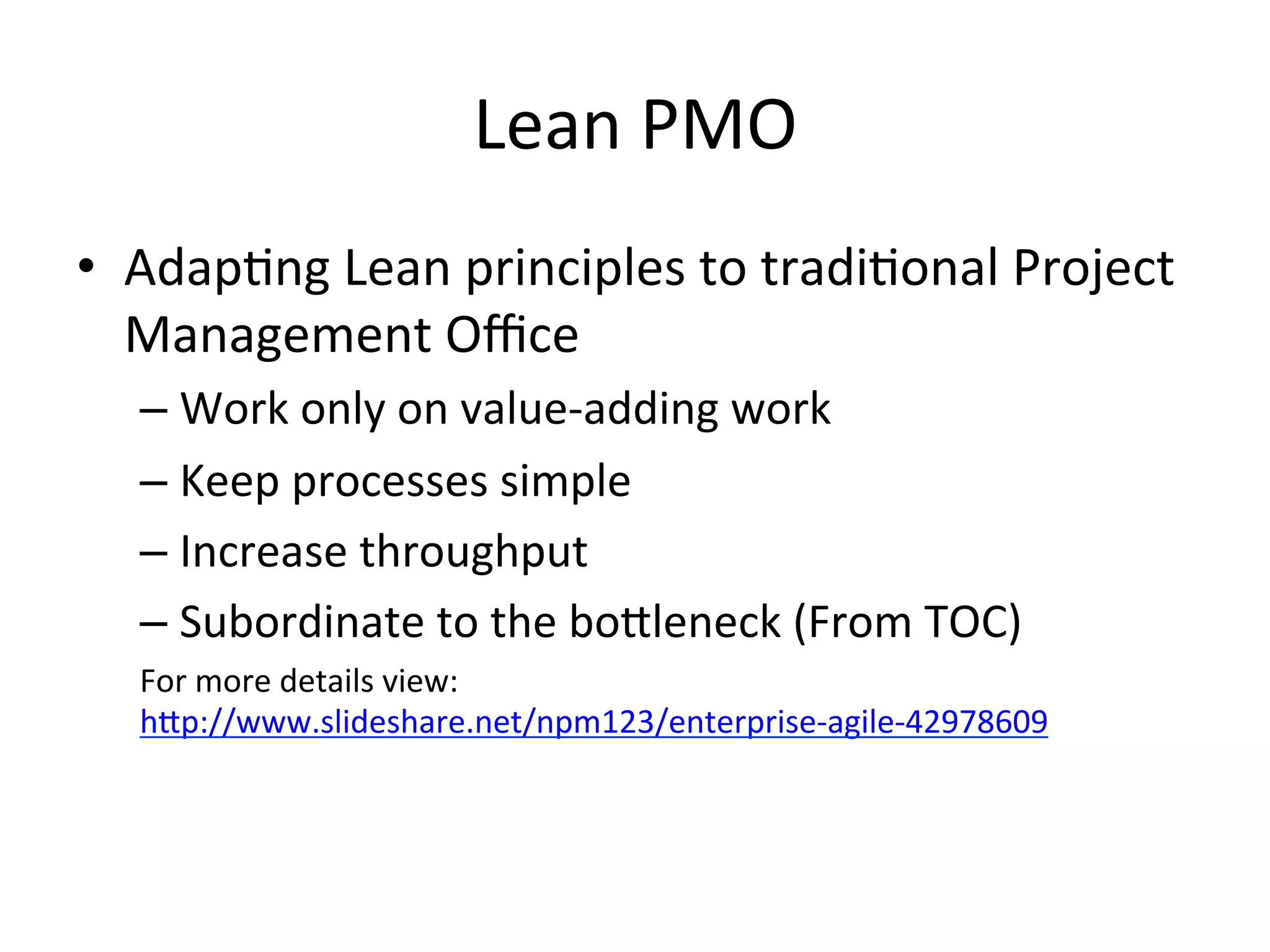 Lean	
  PMO	
  
•  Adap=ng	
  Lean	
  principles	
  to	
  tradi=onal	
  Project	
  
Management	
  Oﬃce	
  
– Work	
  only	
  on	
  value-­‐adding	
  work	
  
– Keep	
  processes	
  simple	
  
– Increase	
  throughput	
  
– Subordinate	
  to	
  the	
  boGleneck	
  (From	
  TOC)	
  
For	
  more	
  details	
  view:
hGp://www.slideshare.net/npm123/enterprise-­‐agile-­‐42978609	
  
 