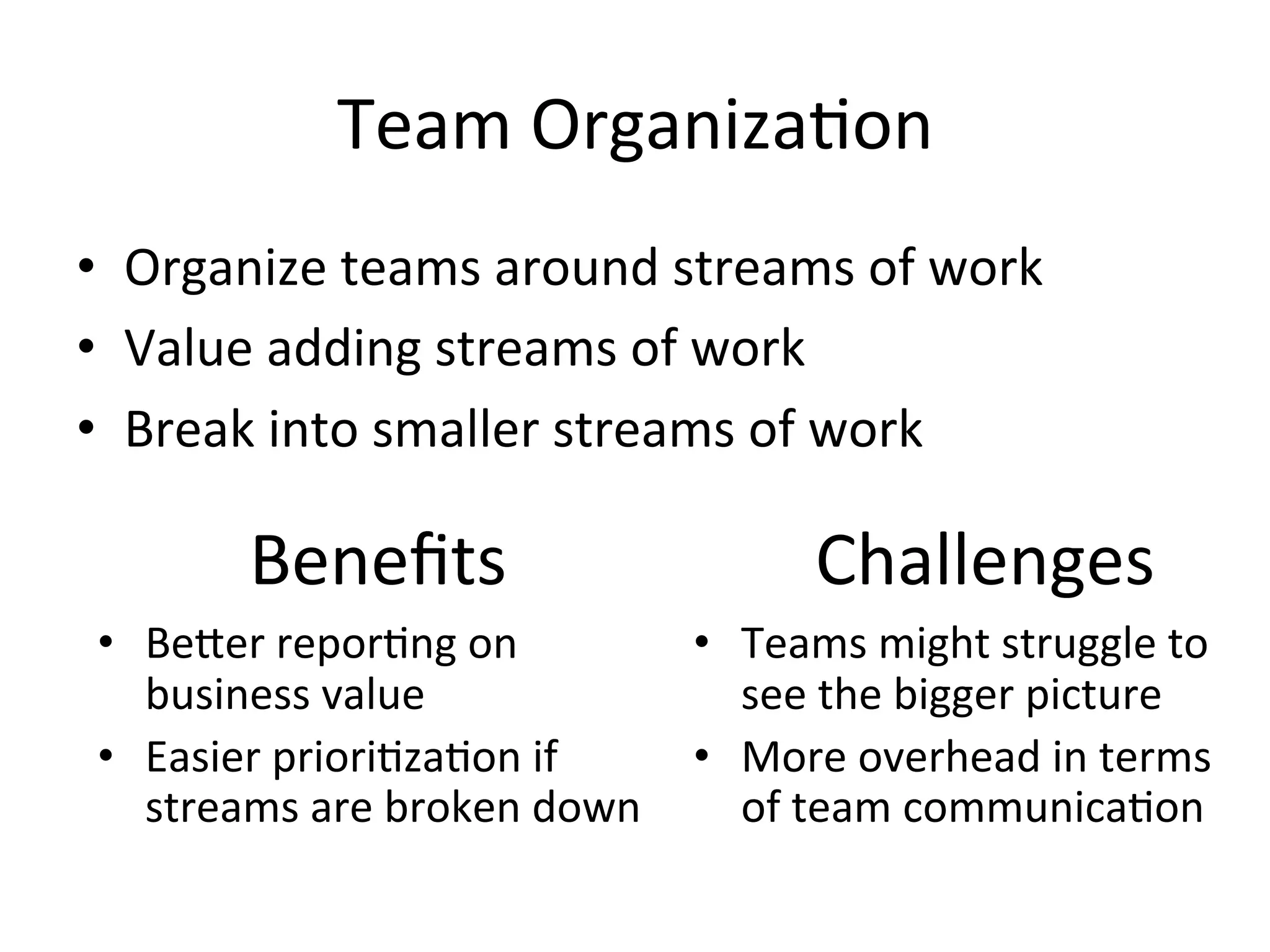 Team	
  Organiza=on	
  
•  Organize	
  teams	
  around	
  streams	
  of	
  work	
  
•  Value	
  adding	
  streams	
  of	
  work	
  
•  Break	
  into	
  smaller	
  streams	
  of	
  work	
  
Beneﬁts	
  
•  BeGer	
  repor=ng	
  on	
  
business	
  value	
  
•  Easier	
  priori=za=on	
  if	
  
streams	
  are	
  broken	
  down	
  
Challenges	
  
•  Teams	
  might	
  struggle	
  to	
  
see	
  the	
  bigger	
  picture	
  
•  More	
  overhead	
  in	
  terms	
  
of	
  team	
  communica=on	
  
 
