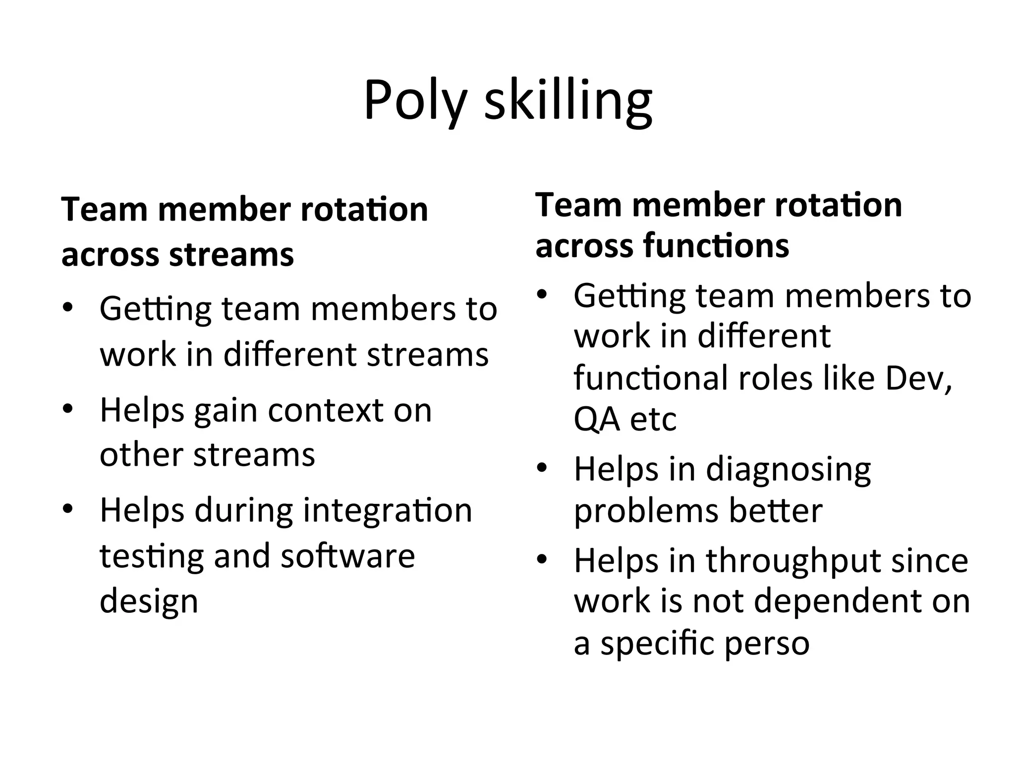 Poly	
  skilling	
  
Team	
  member	
  rota*on	
  
across	
  streams	
  
•  Ge_ng	
  team	
  members	
  to	
  
work	
  in	
  diﬀerent	
  streams	
  
•  Helps	
  gain	
  context	
  on	
  
other	
  streams	
  
•  Helps	
  during	
  integra=on	
  
tes=ng	
  and	
  socware	
  
design	
  
Team	
  member	
  rota*on	
  
across	
  func*ons	
  
•  Ge_ng	
  team	
  members	
  to	
  
work	
  in	
  diﬀerent	
  
func=onal	
  roles	
  like	
  Dev,	
  
QA	
  etc	
  
•  Helps	
  in	
  diagnosing	
  
problems	
  beGer	
  
•  Helps	
  in	
  throughput	
  since	
  
work	
  is	
  not	
  dependent	
  on	
  
a	
  speciﬁc	
  perso	
  
 