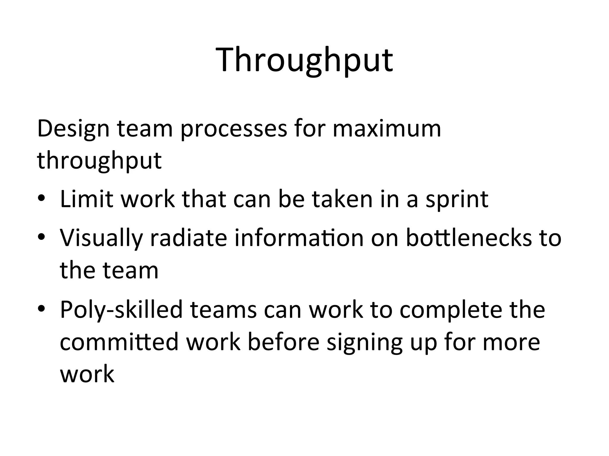 Throughput	
  
Design	
  team	
  processes	
  for	
  maximum	
  
throughput	
  
•  Limit	
  work	
  that	
  can	
  be	
  taken	
  in	
  a	
  sprint	
  
•  Visually	
  radiate	
  informa=on	
  on	
  boGlenecks	
  to	
  
the	
  team	
  
•  Poly-­‐skilled	
  teams	
  can	
  work	
  to	
  complete	
  the	
  
commiGed	
  work	
  before	
  signing	
  up	
  for	
  more	
  
work	
  
 
