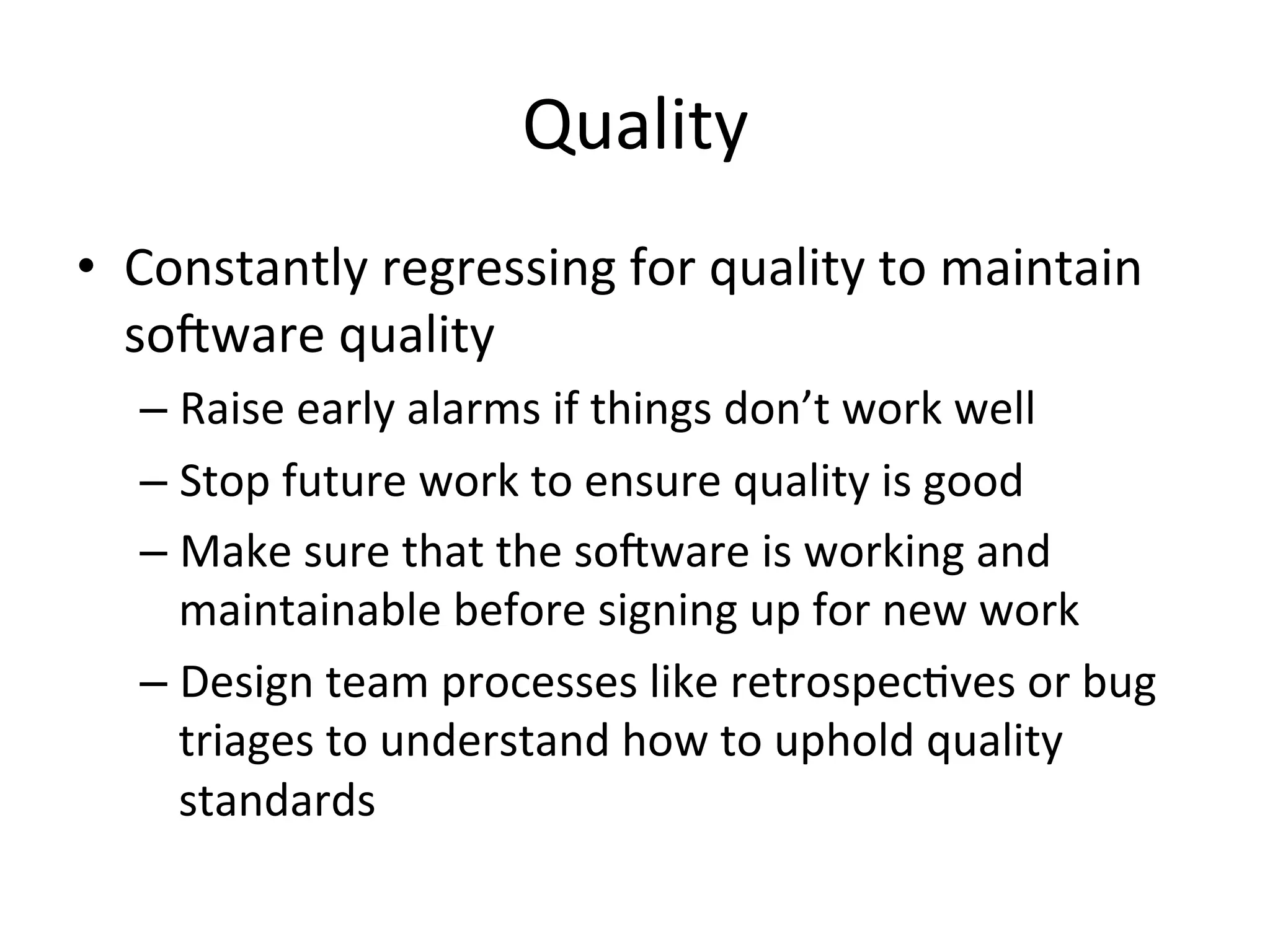 Quality	
  
•  Constantly	
  regressing	
  for	
  quality	
  to	
  maintain	
  
socware	
  quality	
  
– Raise	
  early	
  alarms	
  if	
  things	
  don’t	
  work	
  well	
  
– Stop	
  future	
  work	
  to	
  ensure	
  quality	
  is	
  good	
  
– Make	
  sure	
  that	
  the	
  socware	
  is	
  working	
  and	
  
maintainable	
  before	
  signing	
  up	
  for	
  new	
  work	
  
– Design	
  team	
  processes	
  like	
  retrospec=ves	
  or	
  bug	
  
triages	
  to	
  understand	
  how	
  to	
  uphold	
  quality	
  
standards	
  
 