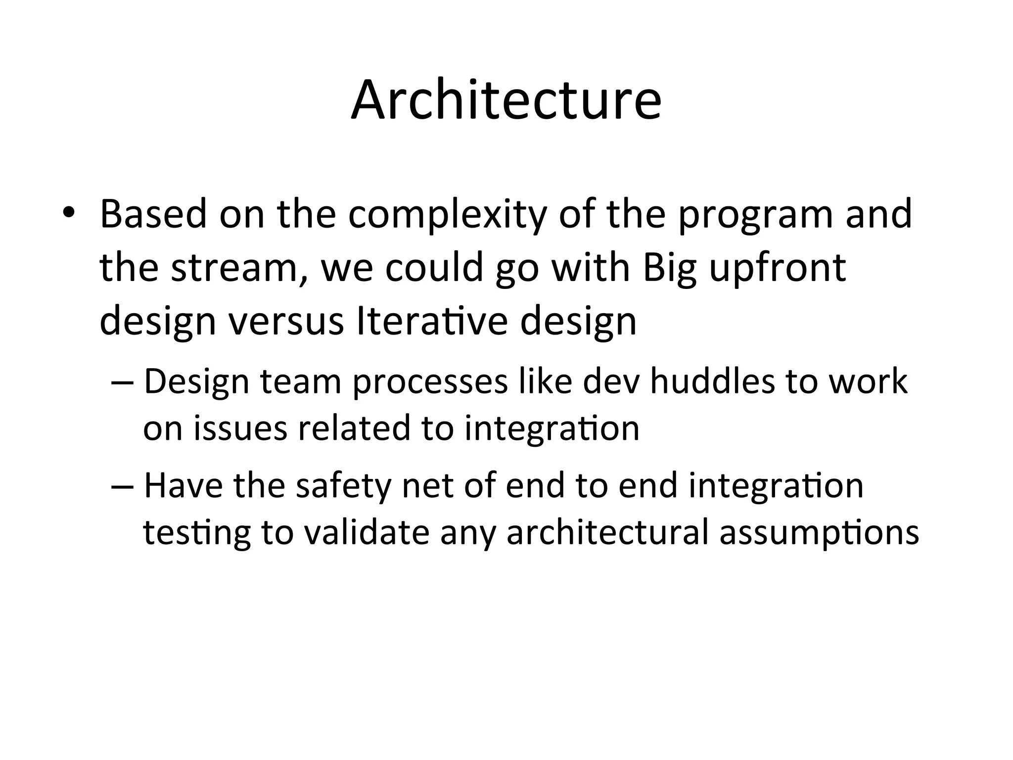 Architecture	
  
•  Based	
  on	
  the	
  complexity	
  of	
  the	
  program	
  and	
  
the	
  stream,	
  we	
  could	
  go	
  with	
  Big	
  upfront	
  
design	
  versus	
  Itera=ve	
  design	
  
– Design	
  team	
  processes	
  like	
  dev	
  huddles	
  to	
  work	
  
on	
  issues	
  related	
  to	
  integra=on	
  
– Have	
  the	
  safety	
  net	
  of	
  end	
  to	
  end	
  integra=on	
  
tes=ng	
  to	
  validate	
  any	
  architectural	
  assump=ons	
  
 