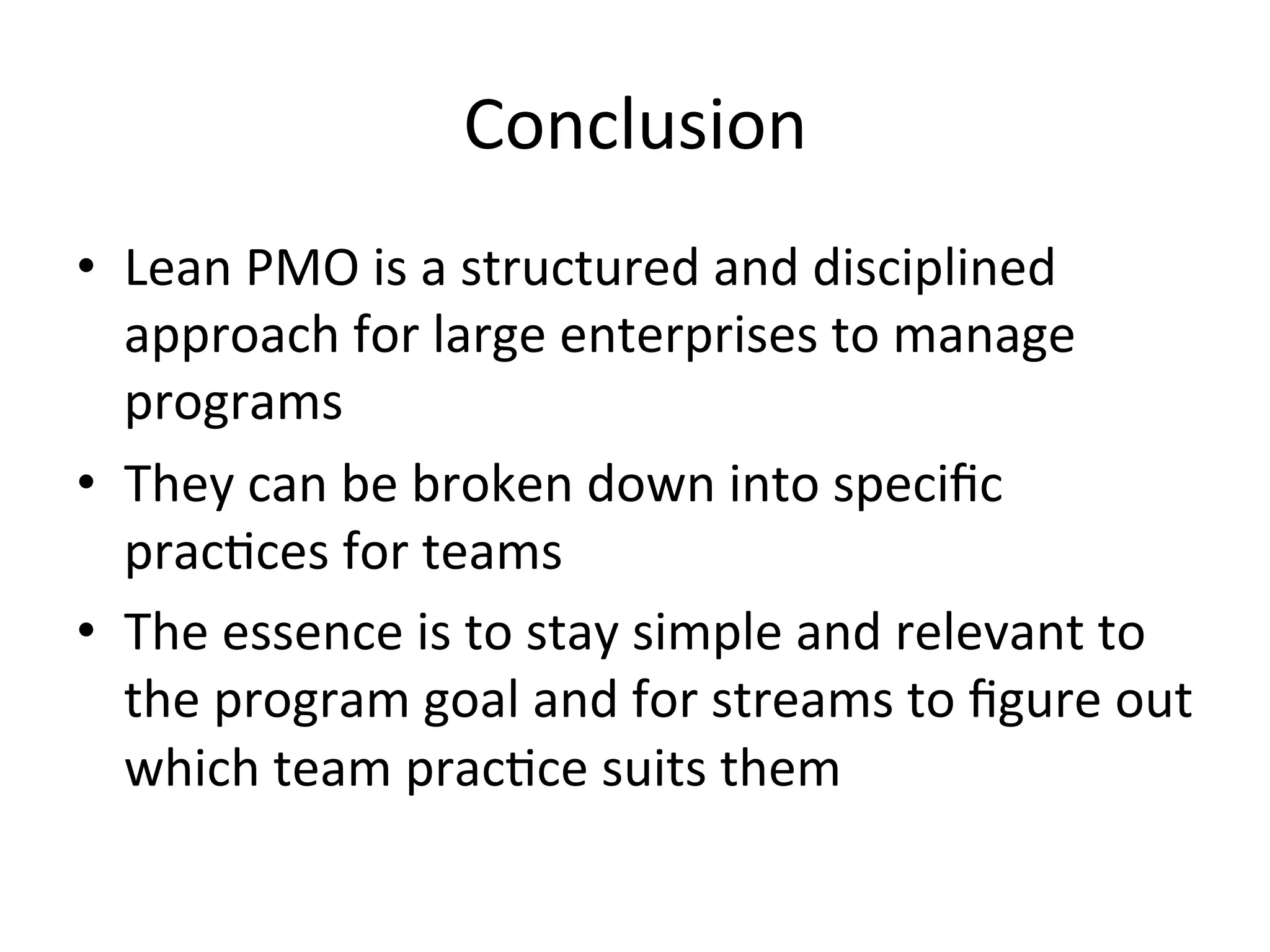 Conclusion	
  
•  Lean	
  PMO	
  is	
  a	
  structured	
  and	
  disciplined	
  
approach	
  for	
  large	
  enterprises	
  to	
  manage	
  
programs	
  
•  They	
  can	
  be	
  broken	
  down	
  into	
  speciﬁc	
  
prac=ces	
  for	
  teams	
  
•  The	
  essence	
  is	
  to	
  stay	
  simple	
  and	
  relevant	
  to	
  
the	
  program	
  goal	
  and	
  for	
  streams	
  to	
  ﬁgure	
  out	
  
which	
  team	
  prac=ce	
  suits	
  them	
  
 