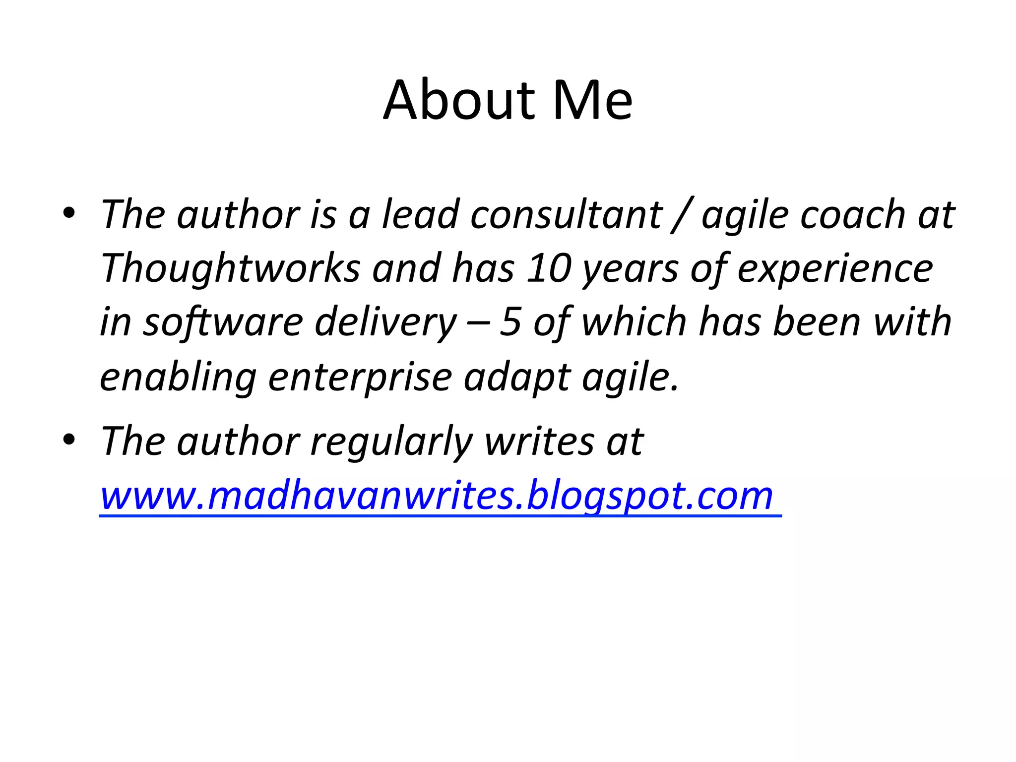 About	
  Me	
  
•  The	
  author	
  is	
  a	
  lead	
  consultant	
  /	
  agile	
  coach	
  at	
  
Thoughtworks	
  and	
  has	
  10	
  years	
  of	
  experience	
  
in	
  so:ware	
  delivery	
  –	
  5	
  of	
  which	
  has	
  been	
  with	
  
enabling	
  enterprise	
  adapt	
  agile.	
  	
  
•  The	
  author	
  regularly	
  writes	
  at	
  
www.madhavanwrites.blogspot.com	
  
	
  
 