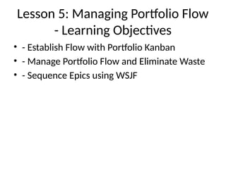 Lesson 5: Managing Portfolio Flow
- Learning Objectives
• - Establish Flow with Portfolio Kanban
• - Manage Portfolio Flow and Eliminate Waste
• - Sequence Epics using WSJF
 