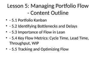 Lesson 5: Managing Portfolio Flow
- Content Outline
• - 5.1 Portfolio Kanban
• - 5.2 Identifying Bottlenecks and Delays
• - 5.3 Importance of Flow in Lean
• - 5.4 Key Flow Metrics: Cycle Time, Lead Time,
Throughput, WIP
• - 5.5 Tracking and Optimizing Flow
 