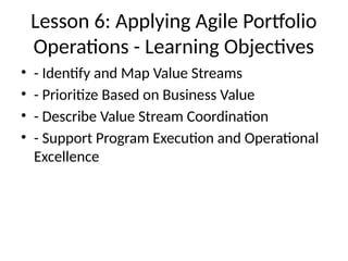 Lesson 6: Applying Agile Portfolio
Operations - Learning Objectives
• - Identify and Map Value Streams
• - Prioritize Based on Business Value
• - Describe Value Stream Coordination
• - Support Program Execution and Operational
Excellence
 