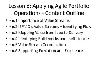 Lesson 6: Applying Agile Portfolio
Operations - Content Outline
• - 6.1 Importance of Value Streams
• - 6.2 ISPMO’s Value Streams – Identifying Flow
• - 6.3 Mapping Value from Idea to Delivery
• - 6.4 Identifying Bottlenecks and Inefficiencies
• - 6.5 Value Stream Coordination
• - 6.6 Supporting Execution and Excellence
 