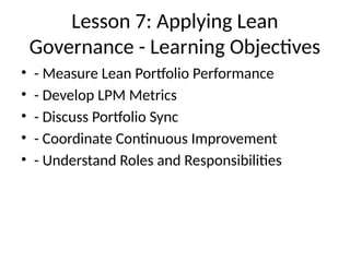 Lesson 7: Applying Lean
Governance - Learning Objectives
• - Measure Lean Portfolio Performance
• - Develop LPM Metrics
• - Discuss Portfolio Sync
• - Coordinate Continuous Improvement
• - Understand Roles and Responsibilities
 