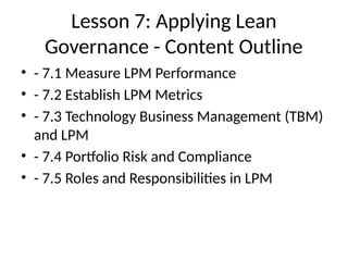 Lesson 7: Applying Lean
Governance - Content Outline
• - 7.1 Measure LPM Performance
• - 7.2 Establish LPM Metrics
• - 7.3 Technology Business Management (TBM)
and LPM
• - 7.4 Portfolio Risk and Compliance
• - 7.5 Roles and Responsibilities in LPM
 