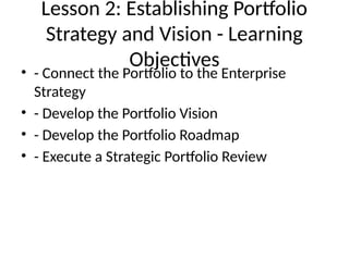 Lesson 2: Establishing Portfolio
Strategy and Vision - Learning
Objectives
• - Connect the Portfolio to the Enterprise
Strategy
• - Develop the Portfolio Vision
• - Develop the Portfolio Roadmap
• - Execute a Strategic Portfolio Review
 