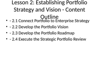 Lesson 2: Establishing Portfolio
Strategy and Vision - Content
Outline
• - 2.1 Connect Portfolio to Enterprise Strategy
• - 2.2 Develop the Portfolio Vision
• - 2.3 Develop the Portfolio Roadmap
• - 2.4 Execute the Strategic Portfolio Review
 