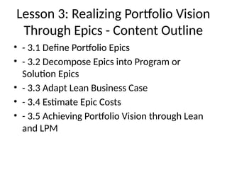 Lesson 3: Realizing Portfolio Vision
Through Epics - Content Outline
• - 3.1 Define Portfolio Epics
• - 3.2 Decompose Epics into Program or
Solution Epics
• - 3.3 Adapt Lean Business Case
• - 3.4 Estimate Epic Costs
• - 3.5 Achieving Portfolio Vision through Lean
and LPM
 