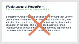Weaknesses of PowerPoint
Becomes replacement for Instructor Guide
Sometimes when presenters don’t learn the content, they use the
presentation as a crutch. When they create a presentation, they
will often times use it as a script and put everything they need to
talk about on the slide. This is not a good substitute for an
Instructor Guide because the presenter becomes dependent on
the PowerPoint instead of the content or the learners.
 