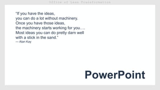 PowerPoint
“If you have the ideas,
you can do a lot without machinery.
Once you have those ideas,
the machinery starts working for you….
Most ideas you can do pretty darn well
with a stick in the sand.”
— Alan Kay
 