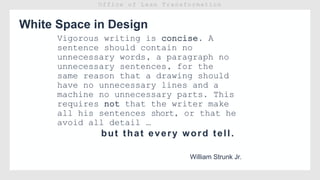 White Space in Design
William Strunk Jr.
Vigorous writing is concise. A
sentence should contain no
unnecessary words, a paragraph no
unnecessary sentences, for the
same reason that a drawing should
have no unnecessary lines and a
machine no unnecessary parts. This
requires not that the writer make
all his sentences short, or that he
avoid all detail …
but that every word tell.
 