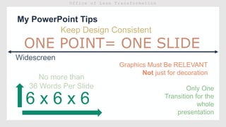 My PowerPoint Tips
Widescreen
6 x 6 x 6
No more than
36 Words Per Slide Only One
Transition for the
whole
presentation
Keep Design Consistent
Graphics Must Be RELEVANT
Not just for decoration
 