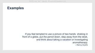 Examples
If you feel tempted to use a picture of two hands shaking in
front of a globe, put the pencil down, step away from the desk,
and think about taking a vacation or investigating
aromatherapy.
—Nancy Duarte
 