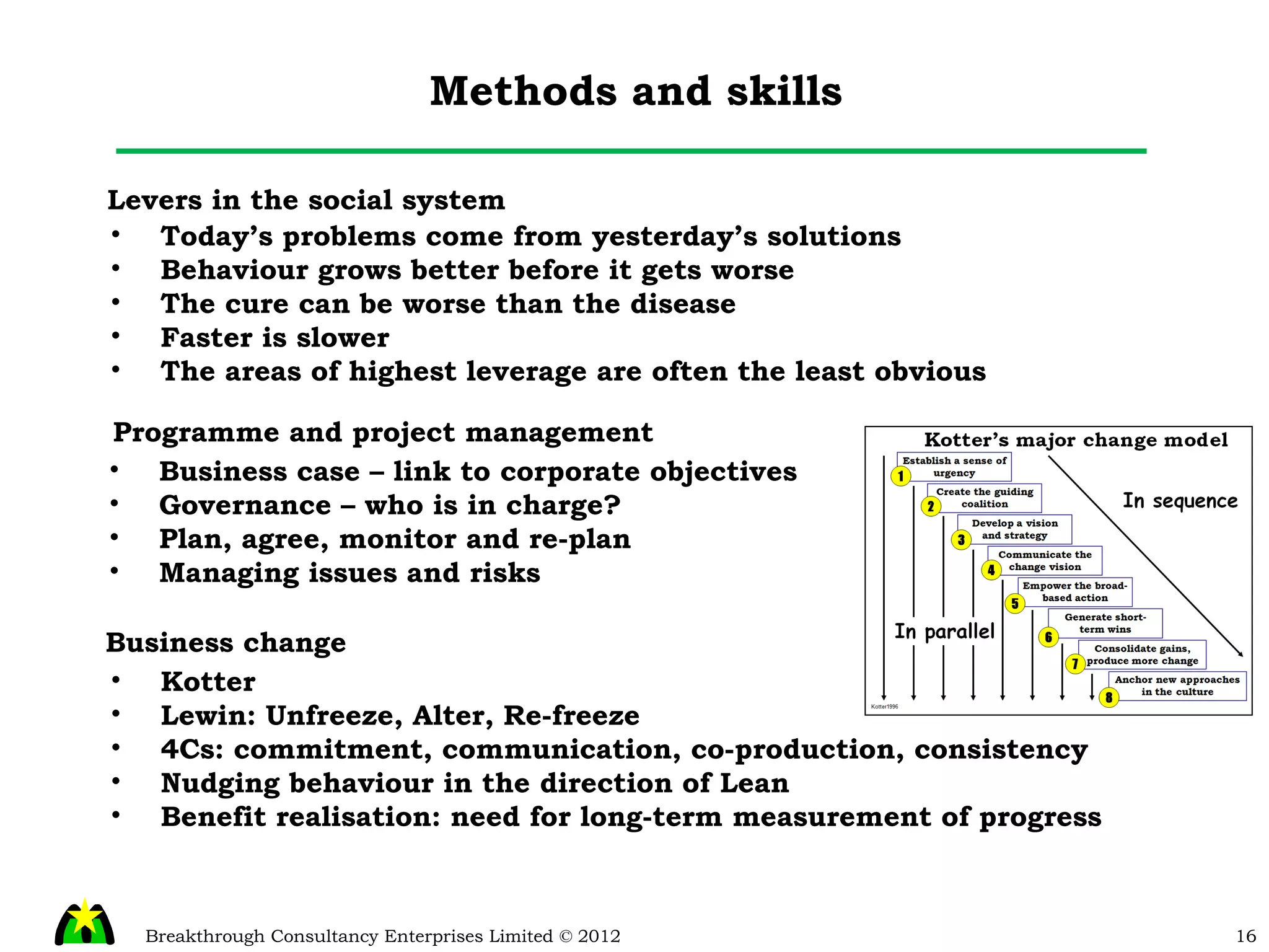Methods and skills Levers in the social system Today’s problems come from yesterday’s solutions Behaviour grows better before it gets worse The cure can be worse than the disease Faster is slower The areas of highest leverage are often the least obvious Programme and project management Business case – link to corporate objectives Governance – who is in charge? Plan, agree, monitor and re-plan Managing issues and risks Business change Kotter Lewin: Unfreeze, Alter, Re-freeze 4Cs: commitment, communication, co-production, consistency Nudging behaviour in the direction of Lean Benefit realisation: need for long-term measurement of progress 