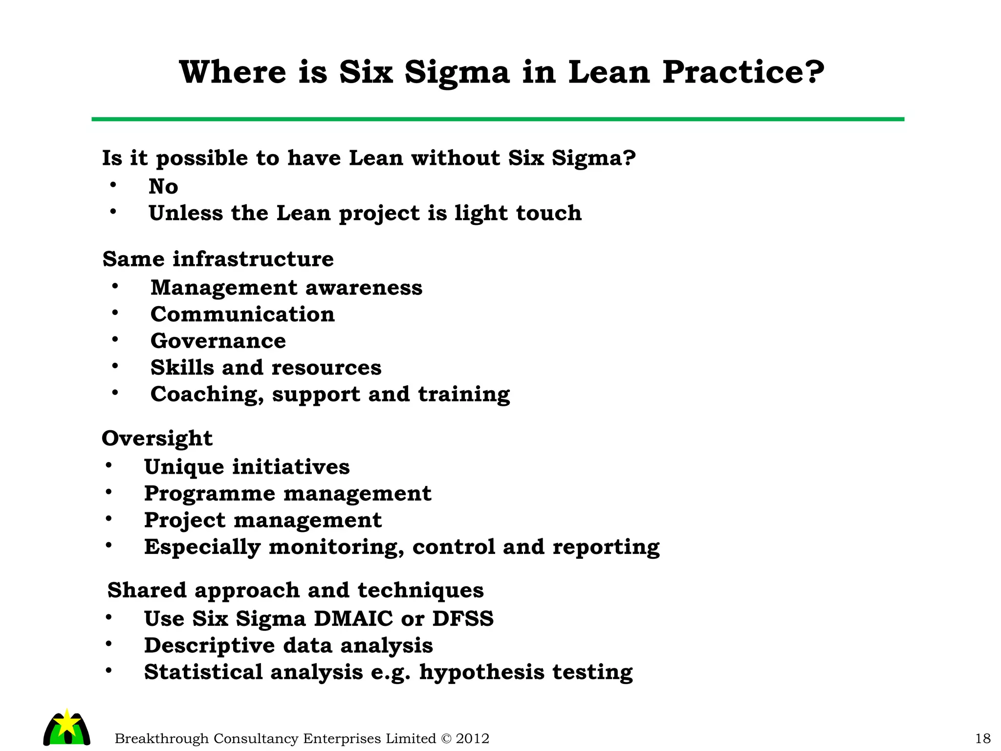 Where is Six Sigma in Lean Practice? Is it possible to have Lean without Six Sigma? No Unless the Lean project is light touch Same infrastructure Management awareness Communication Governance Skills and resources Coaching, support and training Oversight Unique initiatives Programme management Project management Especially monitoring, control and reporting Shared approach and techniques Use Six Sigma DMAIC or DFSS Descriptive data analysis Statistical analysis e.g. hypothesis testing 