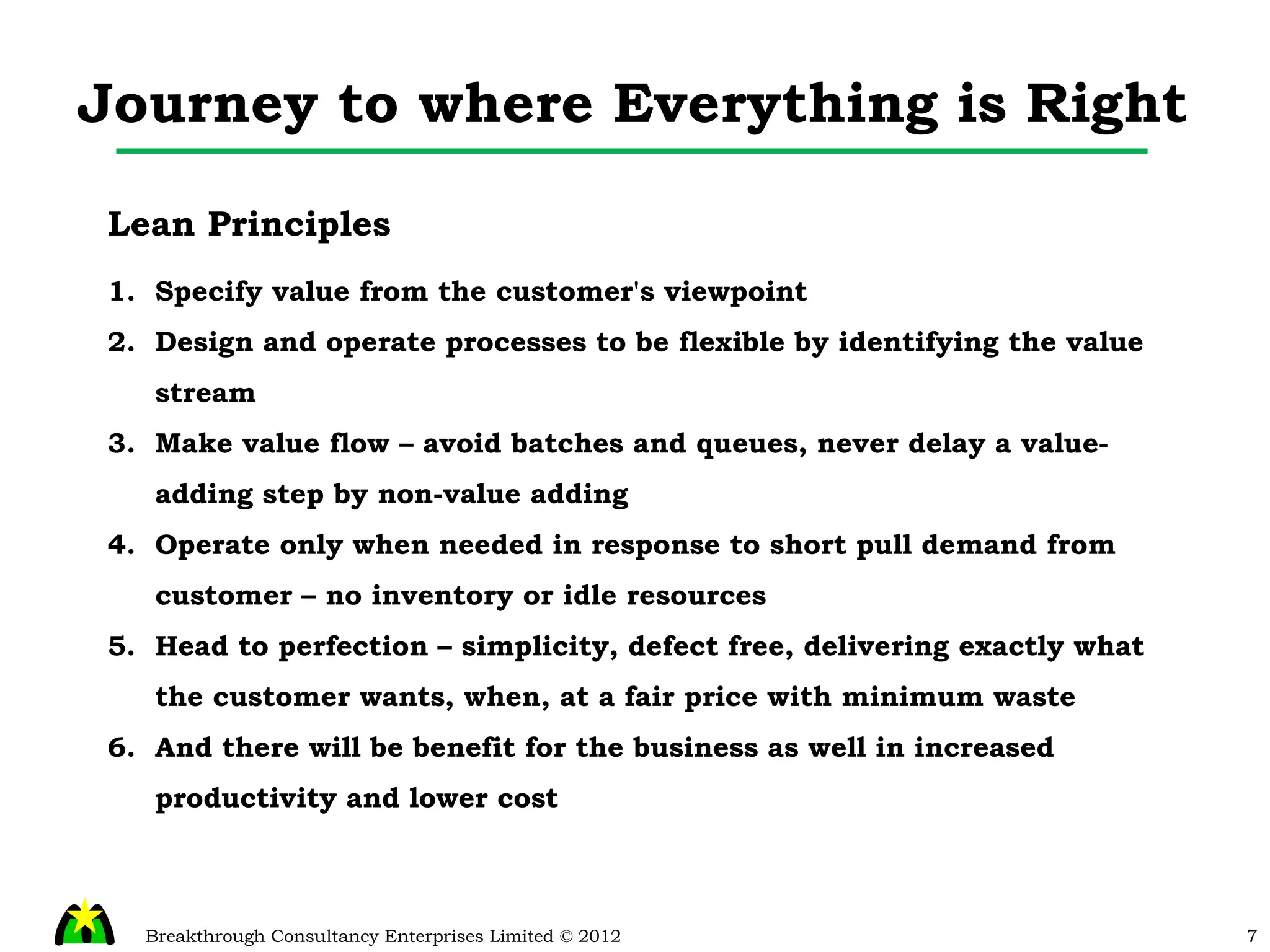 Journey to where Everything is Right Lean Principles Specify value from the customer's viewpoint Design and operate processes to be flexible by identifying the value stream Make value flow – avoid batches and queues, never delay a value-adding step by non-value adding Operate only when needed in response to short pull demand from customer – no inventory or idle resources Head to perfection – simplicity, defect free, delivering exactly what the customer wants, when, at a fair price with minimum waste And there will be benefit for the business as well in increased productivity and lower cost 